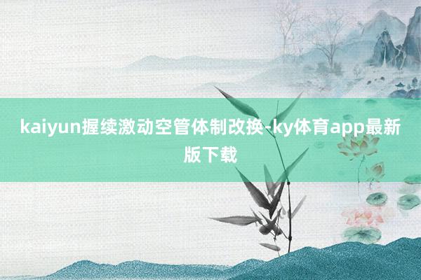 kaiyun握续激动空管体制改换-ky体育app最新版下载