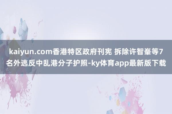 kaiyun.com香港特区政府刊宪 拆除许智峯等7名外逃反中乱港分子护照-ky体育app最新版下载