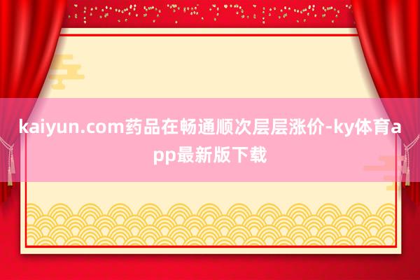kaiyun.com药品在畅通顺次层层涨价-ky体育app最新版下载