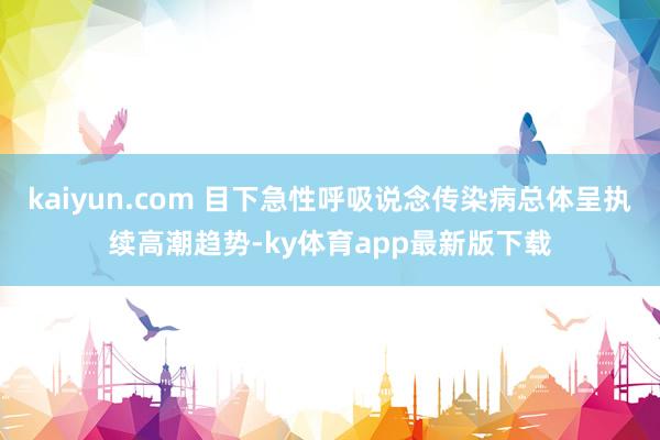 kaiyun.com 目下急性呼吸说念传染病总体呈执续高潮趋势-ky体育app最新版下载