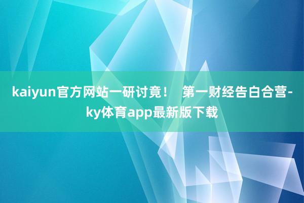kaiyun官方网站一研讨竟！  第一财经告白合营-ky体育app最新版下载