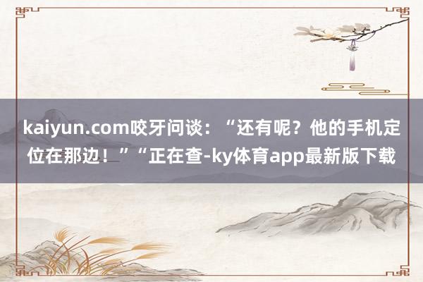 kaiyun.com咬牙问谈：“还有呢？他的手机定位在那边！”“正在查-ky体育app最新版下载