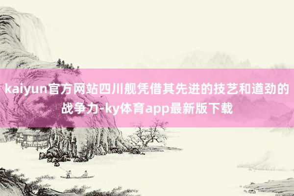 kaiyun官方网站四川舰凭借其先进的技艺和遒劲的战争力-ky体育app最新版下载