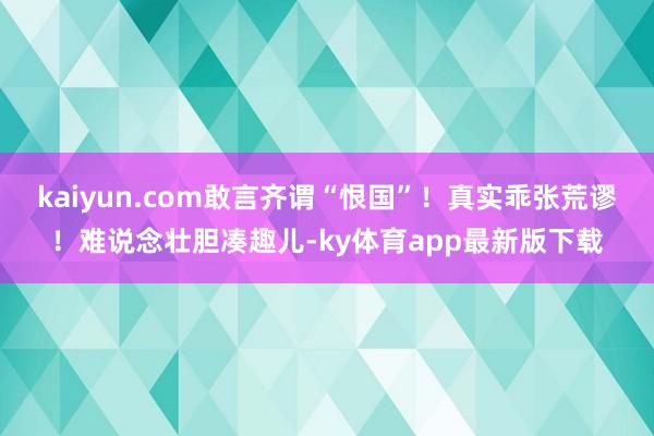 kaiyun.com敢言齐谓“恨国”！真实乖张荒谬！难说念壮胆凑趣儿-ky体育app最新版下载