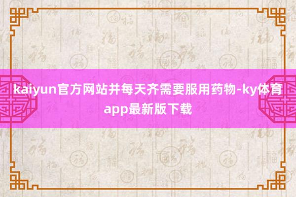 kaiyun官方网站并每天齐需要服用药物-ky体育app最新版下载