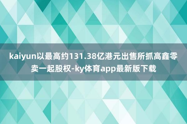 kaiyun以最高约131.38亿港元出售所抓高鑫零卖一起股权-ky体育app最新版下载