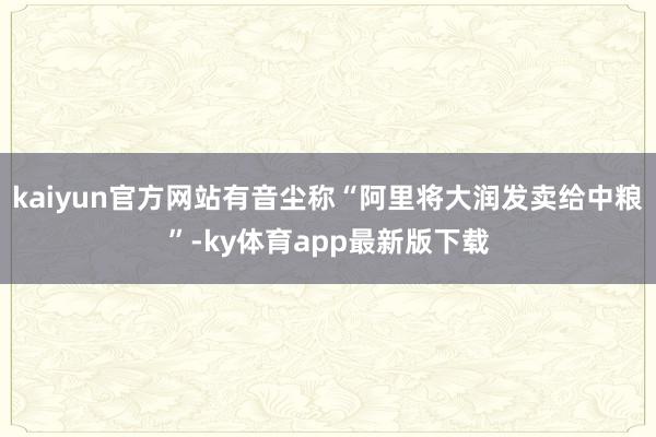 kaiyun官方网站有音尘称“阿里将大润发卖给中粮”-ky体育app最新版下载