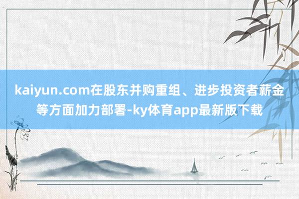 kaiyun.com在股东并购重组、进步投资者薪金等方面加力部署-ky体育app最新版下载