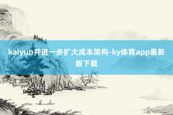 kaiyun并进一步扩大成本架构-ky体育app最新版下载