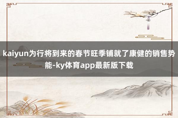 kaiyun为行将到来的春节旺季铺就了康健的销售势能-ky体育app最新版下载