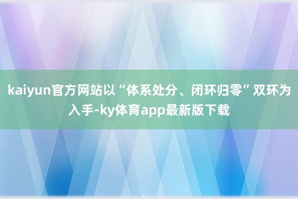 kaiyun官方网站以“体系处分、闭环归零”双环为入手-ky体育app最新版下载