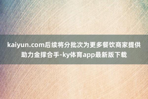 kaiyun.com后续将分批次为更多餐饮商家提供助力金撑合手-ky体育app最新版下载