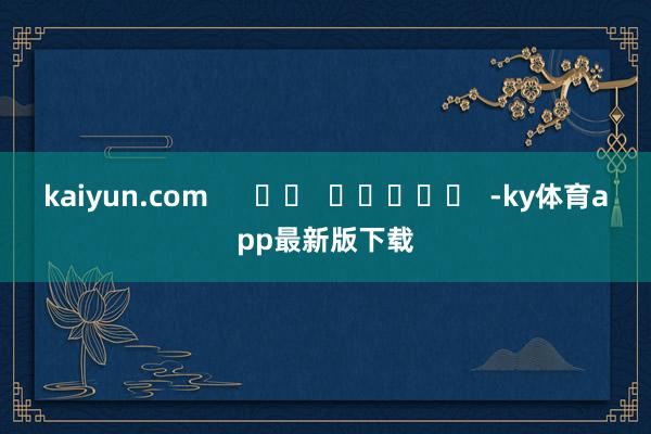 kaiyun.com      		  					  -ky体育app最新版下载