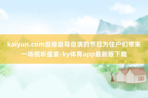 kaiyun.com自排自导自演的节目为住户们带来一场视听盛宴-ky体育app最新版下载