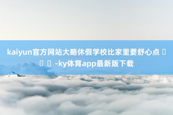 kaiyun官方网站大略休假学校比家里要舒心点 ​​​-ky体育app最新版下载