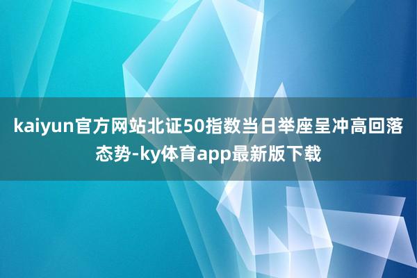 kaiyun官方网站北证50指数当日举座呈冲高回落态势-ky体育app最新版下载