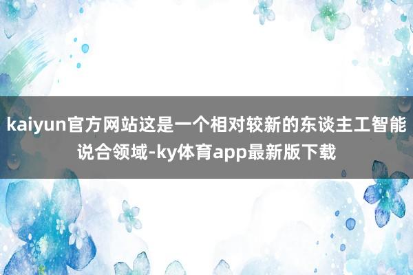 kaiyun官方网站这是一个相对较新的东谈主工智能说合领域-ky体育app最新版下载