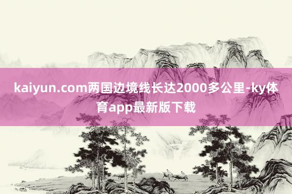 kaiyun.com两国边境线长达2000多公里-ky体育app最新版下载