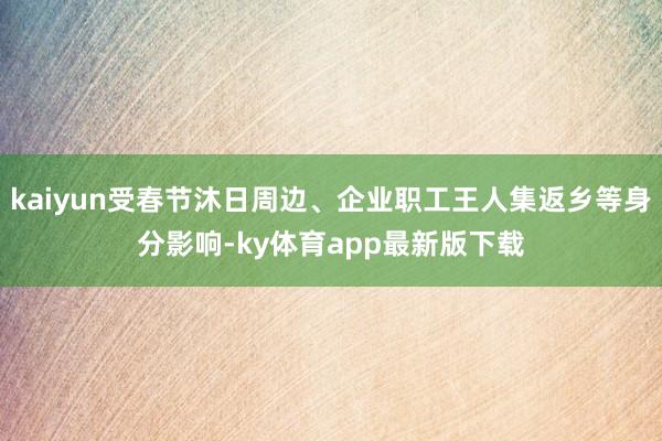 kaiyun受春节沐日周边、企业职工王人集返乡等身分影响-ky体育app最新版下载