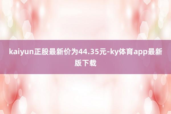 kaiyun正股最新价为44.35元-ky体育app最新版下载