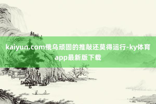 kaiyun.com俄乌顽固的推敲还莫得运行-ky体育app最新版下载