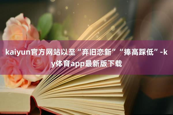 kaiyun官方网站以至“弃旧恋新”“捧高踩低”-ky体育app最新版下载