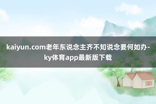 kaiyun.com老年东说念主齐不知说念要何如办-ky体育app最新版下载