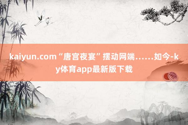 kaiyun.com“唐宫夜宴”摆动网端……如今-ky体育app最新版下载