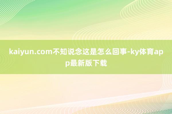 kaiyun.com不知说念这是怎么回事-ky体育app最新版下载