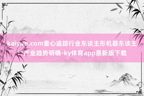 kaiyun.com重心追踪行业东谈主形机器东谈主：产业趋势明确-ky体育app最新版下载