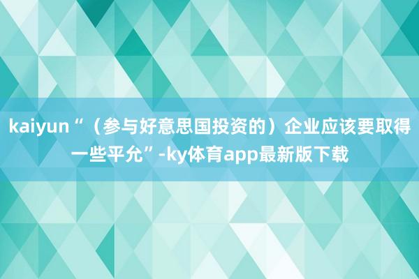 kaiyun“（参与好意思国投资的）企业应该要取得一些平允”-ky体育app最新版下载