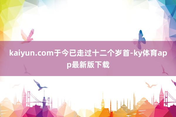 kaiyun.com于今已走过十二个岁首-ky体育app最新版下载