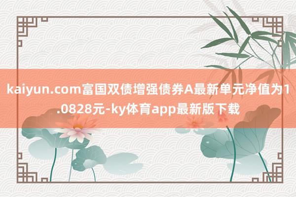 kaiyun.com富国双债增强债券A最新单元净值为1.0828元-ky体育app最新版下载