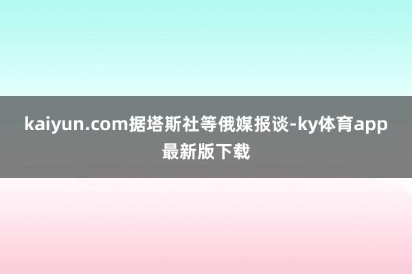 kaiyun.com　　据塔斯社等俄媒报谈-ky体育app最新版下载