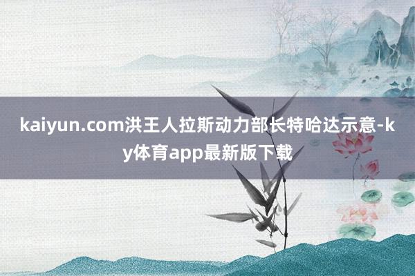 kaiyun.com洪王人拉斯动力部长特哈达示意-ky体育app最新版下载