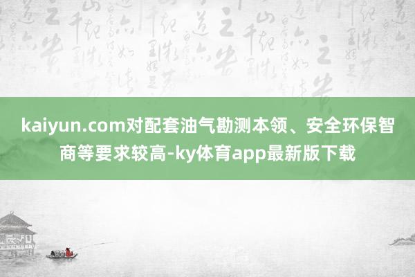 kaiyun.com对配套油气勘测本领、安全环保智商等要求较高-ky体育app最新版下载