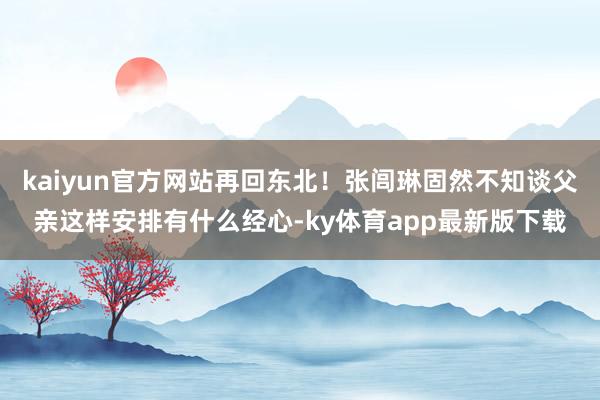 kaiyun官方网站再回东北！张闾琳固然不知谈父亲这样安排有什么经心-ky体育app最新版下载