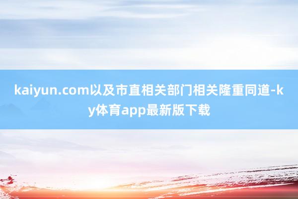 kaiyun.com以及市直相关部门相关隆重同道-ky体育app最新版下载