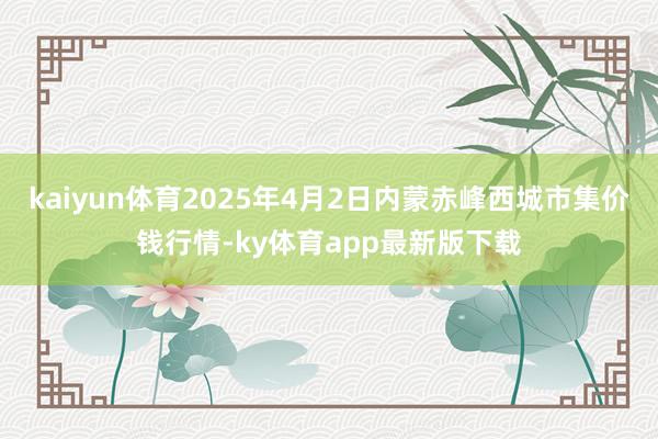 kaiyun体育2025年4月2日内蒙赤峰西城市集价钱行情-ky体育app最新版下载