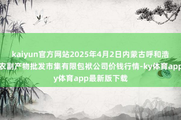 kaiyun官方网站2025年4月2日内蒙古呼和浩特市东瓦窑农副产物批发市集有限包袱公司价钱行情-ky体育app最新版下载
