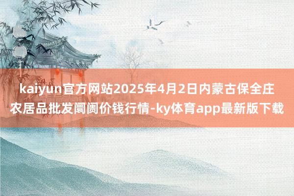 kaiyun官方网站2025年4月2日内蒙古保全庄农居品批发阛阓价钱行情-ky体育app最新版下载