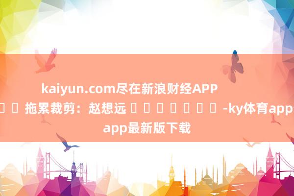 kaiyun.com尽在新浪财经APP            						拖累裁剪：赵想远 							-ky体育app最新版下载