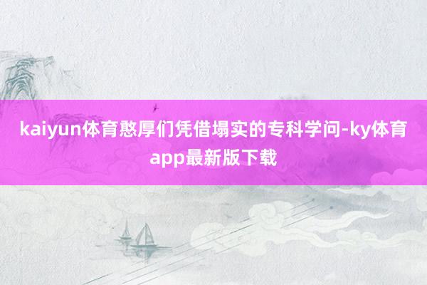 kaiyun体育憨厚们凭借塌实的专科学问-ky体育app最新版下载