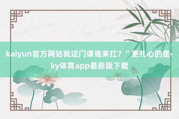 kaiyun官方网站我这门课谁来扛？”更扎心的是-ky体育app最新版下载