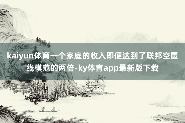 kaiyun体育一个家庭的收入即便达到了联邦空匮线模范的两倍-ky体育app最新版下载
