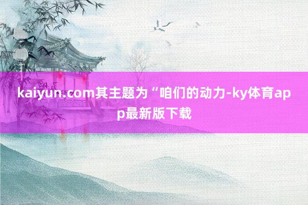 kaiyun.com其主题为“咱们的动力-ky体育app最新版下载