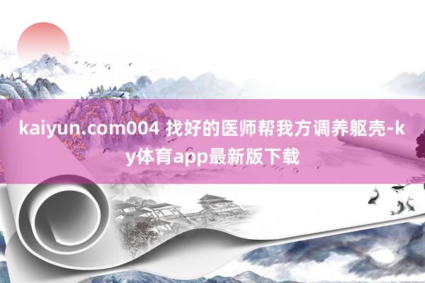 kaiyun.com004 找好的医师帮我方调养躯壳-ky体育app最新版下载