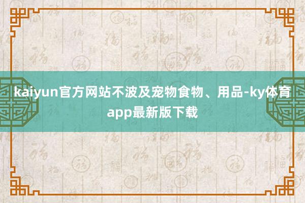 kaiyun官方网站不波及宠物食物、用品-ky体育app最新版下载