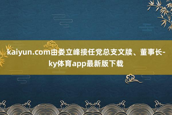 kaiyun.com由娄立峰接任党总支文牍、董事长-ky体育app最新版下载