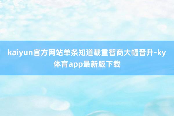 kaiyun官方网站单条知道载重智商大幅晋升-ky体育app最新版下载